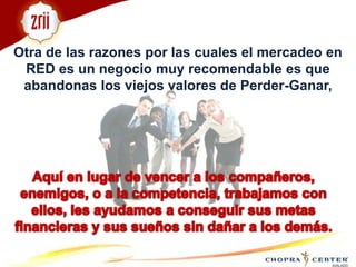 Otra de las razones por las cuales el mercadeo en RED es un negocio muy recomendable es que abandonas los viejos valores de Perder-Ganar, Aquí en lugar de vencer a los compañeros, enemigos, o a la competencia, trabajamos con ellos, les ayudamos a conseguir sus metas financieras y sus sueños sin dañar a los demás.