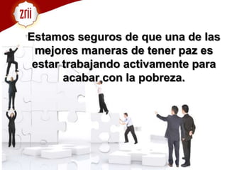 Estamos seguros de que una de las mejores maneras de tener paz es estar trabajando activamente para acabar con la pobreza. 