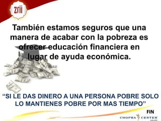 También estamos seguros que una manera de acabar con la pobreza es ofrecer educación financiera en lugar de ayuda económica. “SI LE DAS DINERO A UNA PERSONA POBRE SOLO LO MANTIENES POBRE POR MAS TIEMPO”FIN