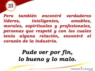 Pero también encontré verdaderos líderes, inteligentes, amables, morales, espirituales y profesionales, personas que respeté y con los cuales tenía alguna relación, encontré el corazón de la industria. Pude ver por fin, lo bueno y lo malo. 