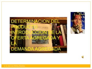 DETERMINACION DEL
          PRODUCTO:
          INTRODUCCION DE LA
          OFERTA AGREGADA Y
          LA
          DEMANDA AGREGADA


L. E. José Luis Molina Ramírez
 