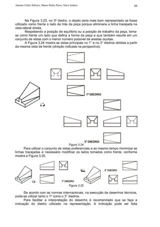 Antonio Clélio Ribeiro, Mauro Pedro Peres, Nacir Izidoro                               44



        Na Figura 3.23, no 3º diedro, o objeto seria mais bem representado se fosse
utilizado como frente o lado de trás da peça porque eliminaria a linha tracejada na
vista lateral direita.
        Respeitando a posição de equilíbrio ou a posição de trabalho da peça, toma-
se como frente um lado que defina a forma da peça e que também resulte em um
conjunto de vistas com o menor número possível de arestas ocultas.
        A Figura 3.24 mostra as vistas principais no 1° e no 3° diedros obtidas a partir
da mesma vista de frente (direção indicada na perspectiva).




                                                               1º DIEDRO




                                                              3º DIEDRO
                                                Figura 3.24
      Para utilizar o conjunto de vistas preferenciais e ao mesmo tempo minimizar as
linhas tracejadas é necessário modificar os lados tomados como frente, conforme
mostra a Figura 3.25.



                                                                           3º DIEDRO



                                         1º DIEDRO
                                                Figura 3.25

      De acordo com as normas internacionais, na execução de desenhos técnicos,
pode-se utilizar tanto o 1º como o 3° diedros.
      Para facilitar a interpretação do desenho é recomendado que se faça a
indicação do diedro utilizado na representação. A indicação pode ser feita
 