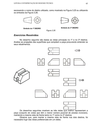 LEITURA E INTERPRETAÇÃO DE DESENHO TÉCNICO                                    45


escrevendo o nome do diedro utilizado, como mostrado na Figura 3.25 ou utilizando
os símbolos da Figura 3.26.




          Símbolo do 1º DIEDRO                     Símbolo do 3º DIEDRO
                                   Figura 3.26

Exercícios Resolvidos
      No desenho seguinte são dadas as vistas principais no 1º e no 3º diedros.
Analise as projeções das superfícies que compõem a peça procurando entender os
seus rebatimentos.




      Os desenhos seguintes mostram as três vistas que melhor representam a
peça (conjunto de vistas que têm o menor número possível de arestas invisíveis),
mantendo a mesma vista de frente tanto no 1º como no 3º diedros.
      Observe que, para manter a mesma vista de frente nos dois diedros, foi
necessário fugir das vistas preferenciais em um deles.
 