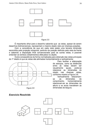 Antonio Clélio Ribeiro, Mauro Pedro Peres, Nacir Izidoro                          34




                                                Figura 3.5

       É importante olhar para o desenho sabendo que as vistas, apesar de serem
desenhos bidimensionais, representam o mesmo objeto visto por diversas posições.
       Com a consciência de que em cada vista existe uma terceira dimensão
escondida pela projeção ortogonal; partindo da posição definida pela vista de frente
e sabendo a disposição final convencionada para as outras vistas, é possível
entender os tombos (rebatimentos) efetuados no objeto.
       Outra conseqüência da forma normalizada para obtenção das vistas principais
do 1º diedro é que as vistas são alinhadas horizontalmente e verticalmente.
                                                         Para facilitar a elaboração
                                                   de esboços, como as distâncias
                                                   entre as vistas devem ser
                                                   visualmente     iguais,    pode-se
                                                   relacionar as dimensões do
                                                   objeto nas diversas vistas,
                                                   conforme mostra a Figura 3.6.
                                                         Verticalmente relacionam-
                                                   se      as      dimensões       de
                                                   comprimento,       horizontalmente
                                                   relacionam-se as dimensões de
                                                   altura e os arcos transferem as
                    Figura 3.6                     dimensões de largura.


Exercício Resolvido
 