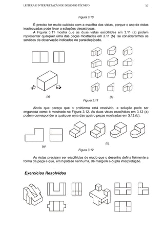 LEITURA E INTERPRETAÇÃO DE DESENHO TÉCNICO                                     37


                                    Figura 3.10

      É preciso ter muito cuidado com a escolha das vistas, porque o uso de vistas
inadequadas pode levar a soluções desastrosas.
      A Figura 3.11 mostra que as duas vistas escolhidas em 3.11 (a) podem
representar qualquer uma das peças mostradas em 3.11 (b) se considerarmos os
sentidos de observação indicados no paralelepípedo.

                    .




                  (a)                                      (b)
                                       Figura 3.11

     Ainda que pareça que o problema está resolvido, a solução pode ser
enganosa como é mostrado na Figura 3.12. As duas vistas escolhidas em 3.12 (a)
podem corresponder a qualquer uma das quatro peças mostradas em 3.12 (b).




                                                     (b)
            (a)
                                    Figura 3.12

      As vistas precisam ser escolhidas de modo que o desenho defina fielmente a
forma da peça e que, em hipótese nenhuma, dê margem a dupla interpretação.


Exercícios Resolvidos
 