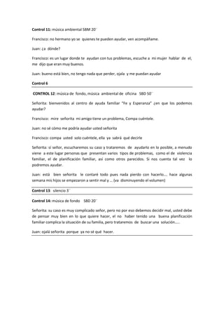 Control 11: música ambiental SBM 20¨

Francisco: no hermano yo se quienes te pueden ayudar, ven acompáñame.

Juan: ¿a dónde?

Francisco: es un lugar donde te ayudan con tus problemas, escuche a mi mujer hablar de el,
me dijo que eran muy buenos.

Juan: bueno está bien, no tengo nada que perder, ojala y me puedan ayudar

Control 6

CONTROL 12: música de fondo, música ambiental de oficina SBD 50¨

Señorita: bienvenidos al centro de ayuda familiar “Fe y Esperanza” ¿en que los podemos
ayudar?

Francisco: mire señorita mi amigo tiene un problema, Compa cuéntele.

Juan: no sé cómo me podría ayudar usted señorita

Francisco: compa usted solo cuéntele, ella ya sabrá qué decirle

Señorita: sí señor, escucharemos su caso y trataremos de ayudarlo en lo posible, a menudo
viene a este lugar personas que presentan varios tipos de problemas, como el de violencia
familiar, el de planificación familiar, así como otros parecidos. Si nos cuenta tal vez lo
podremos ayudar.

Juan: está bien señorita le contaré todo pues nada pierdo con hacerlo…. hace algunas
semana mis hijos se empezaron a sentir mal y … (va disminuyendo el volumen)

Control 13: silencio 3¨

Control 14: música de fondo SBD 20¨

Señorita: su caso es muy complicado señor, pero no por eso debemos decidir mal, usted debe
de pensar muy bien en lo que quiere hacer, el no haber tenido una buena planificación
familiar complica la situación de su familia, pero trataremos de buscar una solución…..

Juan: ojalá señorita porque ya no sé qué hacer.
 