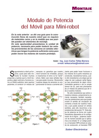 MONTAJE


                     Módulo de Potencia
                   del Móvil para Mini-robot
     En la nota anterior se dió una guía para la cons-
     trucción física de nuestro móvil que no requiere
     de materiales caros y en la medida que sea posi-
     ble puedan ser elementos de reciclaje.
     En esta oportunidad presentamos la unidad de
     potencia, necesaria para poder traducir las seña-
     les provenientes de los sensores en señales eléc-
     tricas que tengan la potencia suficiente como para
     poder mover los motores de nuestro prototipo.


                                                                 Autor: Ing. Juan Carlos Téllez Barrera
                                                                     e-mail: tellezcarlos@hotmail.com



         eguramente tu robot ya fun-    sensores no garantiza que nuestro         ciente para poder hacer funcionar a

   S     ciona, quizá para este mo-
         mento te inunden muchas
preguntas y quieras que tu móvil res-
                                        móvil funcione de inmediato, porque
                                        si resolvemos el cómo va ha “sentir”
                                        ahora, faltan usar esas señales lógi-
                                                                                  los motores de la parte mecánica ya
                                                                                  construida, necesitamos fuerza, y pa-
                                                                                  ra ello necesitamos una etapa que se
ponda a algún estímulo y funcione co-   cas para poder moverse. Obviamente        valga de casi cualquier señal lógica,
mo un Robot auténtico, pero seamos      nuestras etapas de sensores no pro-       ya sea proveniente de algún micro-
pacientes, el construir un módulo de    porcionarán la fuerza o corriente sufi-   controlador genérico o de un simple
                                                                                  sensor de luz, para eso precisamos
                                                                                  de un módulo de potencia que dé vi-
                                                                                  da a nuestros motores.
                                                                                      No sólo necesitamos que active a
                                                                                  nuestros motores y proporcione la co-
                                                                                  rriente necesaria, también necesita-
                                                                                  mos las prestaciones para que pueda
                                                                                  invertir el sentido de circulación de
                                                                                  corriente a través de nuestros moto-
                                                                                  res y que pueda avanzar en ambos
                                                                                  sentidos, para ello recurrimos a las
                                                                                  prestaciones del puente “H”. Esta eta-
                                                                                  pa de potencia se forma con cuatro
                                                                                  transistores dispuestos en la configu-
                                                                                  ración de la figura, podemos obser-
                                                                                  var de manera sencilla que si aplica-
                                                                                  mos a la entrada “A” un voltaje positi-
                                                                                  vo, el transistor NPN entrará en esta-
                                  Figura 1
                                                                                  do de conducción, el transistor PNP

                                                                                  Saber Electrónica

                                                                                                                      17
 