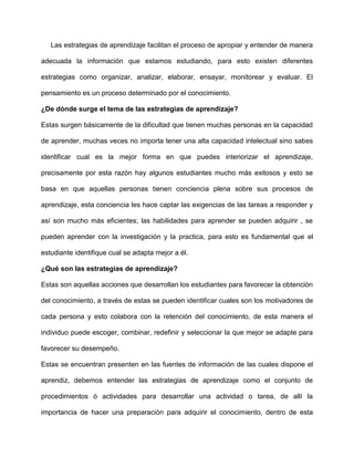Las estrategias de aprendizaje facilitan el proceso de apropiar y entender de manera

adecuada la información que estamos estudiando, para esto existen diferentes

estrategias como organizar, analizar, elaborar, ensayar, monitorear y evaluar. El

pensamiento es un proceso determinado por el conocimiento.

¿De dónde surge el tema de las estrategias de aprendizaje?

Estas surgen básicamente de la dificultad que tienen muchas personas en la capacidad

de aprender, muchas veces no importa tener una alta capacidad intelectual sino sabes

identificar cual es la mejor forma en que puedes interiorizar el aprendizaje,

precisamente por esta razón hay algunos estudiantes mucho más exitosos y esto se

basa en que aquellas personas tienen conciencia plena sobre sus procesos de

aprendizaje, esta conciencia les hace captar las exigencias de las tareas a responder y

así son mucho más eficientes; las habilidades para aprender se pueden adquirir , se

pueden aprender con la investigación y la practica, para esto es fundamental que el

estudiante identifique cual se adapta mejor a él.

¿Qué son las estrategias de aprendizaje?

Estas son aquellas acciones que desarrollan los estudiantes para favorecer la obtención

del conocimiento, a través de estas se pueden identificar cuales son los motivadores de

cada persona y esto colabora con la retención del conocimiento, de esta manera el

individuo puede escoger, combinar, redefinir y seleccionar la que mejor se adapte para

favorecer su desempeño.

Estas se encuentran presenten en las fuentes de información de las cuales dispone el

aprendiz, debemos entender las estrategias de aprendizaje como el conjunto de

procedimientos ó actividades para desarrollar una actividad o tarea, de allí la

importancia de hacer una preparación para adquirir el conocimiento, dentro de esta
 