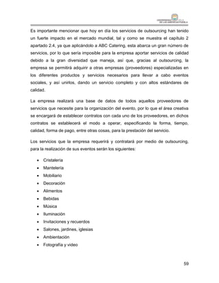 Es importante mencionar que hoy en día los servicios de outsourcing han tenido
un fuerte impacto en el mercado mundial, tal y como se muestra el capítulo 2
apartado 2.4, ya que aplicándolo a ABC Catering, esta abarca un gran número de
servicios, por lo que sería imposible para la empresa aportar servicios de calidad
debido a la gran diversidad que maneja, así que, gracias al outsourcing, la
empresa se permitirá adquirir a otras empresas (proveedores) especializadas en
los diferentes productos y servicios necesarios para llevar a cabo eventos
sociales, y así unirlos, dando un servicio completo y con altos estándares de
calidad.

La empresa realizará una base de datos de todos aquellos proveedores de
servicios que necesite para la organización del evento, por lo que el área creativa
se encargará de establecer contratos con cada uno de los proveedores, en dichos
contratos se establecerá el modo a operar, especificando la forma, tiempo,
calidad, forma de pago, entre otras cosas, para la prestación del servicio.

Los servicios que la empresa requerirá y contratará por medio de outsourcing,
para la realización de sus eventos serán los siguientes:

      Cristalería
      Mantelería
      Mobiliario
      Decoración
      Alimentos
      Bebidas
      Música
      Iluminación
      Invitaciones y recuerdos
      Salones, jardines, iglesias
      Ambientación
      Fotografía y video



                                                                                59
 