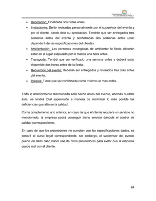    Decoración: Finalizada dos horas antes.
      Invitaciones: Serán revisadas personalmente por el supervisor del evento y
       por el cliente, dando éste su aprobación. Tendrán que ser entregadas tres
       semanas antes del evento y confirmadas dos semanas antes (esto
       dependerá de las especificaciones del cliente).
      Ambientación: Las personas encargadas de ambientar la fiesta deberán
       estar en el lugar estipulado por lo menos una hora antes.
      Transporte: Tendrá que ser verificado una semana antes y deberá estar
       disponible dos horas antes de la fiesta.
      Recuerdos del evento: Deberán ser entregados y revisados tres días antes
       del evento.
      Iglesias: Tiene que ser confirmada como mínimo un mes antes.



Todo lo anteriormente mencionado será hecho antes del evento, además durante
éste, se tendrá total supervisión a manera de minimizar lo más posible las
deficiencias que alteren la calidad.

Como complemento a lo anterior, en caso de que el cliente requiera un servicio no
mencionado, la empresa podrá conseguir dicho servicio dándole el control de
calidad correspondiente.

En caso de que los proveedores no cumplan con las especificaciones dadas, se
tomará el curso legal correspondiente, sin embargo, el supervisor del evento
puede en dado caso hacer uso de otros proveedores para evitar que la empresa
quede mal con el cliente.




                                                                              64
 