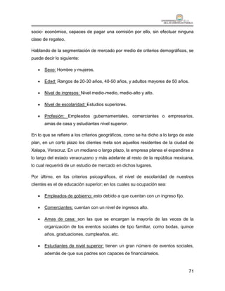 socio- económico, capaces de pagar una comisión por ello, sin efectuar ninguna
clase de regateo.

Hablando de la segmentación de mercado por medio de criterios demográficos, se
puede decir lo siguiente:

      Sexo: Hombre y mujeres.

      Edad: Rangos de 20-30 años, 40-50 años, y adultos mayores de 50 años.

      Nivel de ingresos: Nivel medio-medio, medio-alto y alto.

      Nivel de escolaridad: Estudios superiores.

      Profesión: Empleados gubernamentales, comerciantes o empresarios,
       amas de casa y estudiantes nivel superior.

En lo que se refiere a los criterios geográficos, como se ha dicho a lo largo de este
plan, en un corto plazo los clientes meta son aquellos residentes de la ciudad de
Xalapa, Veracruz. En un mediano o largo plazo, la empresa planea el expandirse a
lo largo del estado veracruzano y más adelante al resto de la república mexicana,
lo cual requerirá de un estudio de mercado en dichos lugares.

Por último, en los criterios psicográficos, el nivel de escolaridad de nuestros
clientes es el de educación superior; en los cuales su ocupación sea:

      Empleados de gobierno: esto debido a que cuentan con un ingreso fijo.

      Comerciantes: cuentan con un nivel de ingresos alto.

      Amas de casa: son las que se encargan la mayoría de las veces de la
       organización de los eventos sociales de tipo familiar, como bodas, quince
       años, graduaciones, cumpleaños, etc.

      Estudiantes de nivel superior: tienen un gran número de eventos sociales,
       además de que sus padres son capaces de financiárselos.



                                                                                  71
 