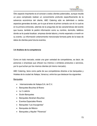 Otro aspecto importante es el conocer a estos clientes potenciales, aunque resulta
un poco complicado realizar un conocimiento profundo específicamente de la
solvencia económica del cliente, ABC Catering sólo se delimitará a ciertos
aspectos generales de éste, por lo que al tener el primer contacto con él, lo cual es
en la primera entrevista, además de la preguntas de las características del evento
que busca, también le pedirá información como su nombre, domicilio, teléfono
donde se le pueda localizar, empresa donde labora y monto esperado a invertir en
su evento. La información anteriormente mencionada formará parte de la base de
datos de clientes para futuros eventos.




3.4 Análisis de la competencia




Como en todo mercado, existe una gran variedad de competidores, es decir, de
personas o empresas que ofrecen tus mismos o similares productos o servicios,
por lo que luchan por los mismos clientes (el mismo mercado).

ABC Catering, tiene como parte de sus competidores directos a los banquetes y
Hoteles de la ciudad de Xalapa, Veracruz, entre los que destacan los siguientes:

Banquetes

      Internacionales de Xalapa S.A. de C.V.
      Banquetes Bouchez & Rivero
      La ½ caloría
      Durán Banquetes
      Banquetes Abraham Bouchez
      Eventos Especiales Rivera
      Banquetes “Los Insurgentes”
      Banquetes de México
      Banquetes y Alquiler “Florencia”


                                                                                   73
 