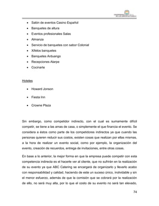   Salón de eventos Casino Español
      Banquetes de altura
      Eventos profesionales Salas
      Almanza
      Servicio de banquetes con sabor Colonial
      Xifelos banquetes
      Banquetes Arduango
      Recepciones Alarpe
      Cocinarte



Hoteles

      Howard Jonson

      Fiesta Inn

      Crowne Plaza




Sin embargo, como competidor indirecto, con el cual es sumamente difícil
competir, se tiene a las amas de casa, o simplemente el que financia el evento. Se
considera a éstos como parte de los competidores indirectos ya que cuando las
personas quieren reducir sus costos, existen cosas que realizan por ellas mismas,
a la hora de realizar un evento social, como por ejemplo, la organización del
evento, creación de recuerdos, entrega de invitaciones, entre otras cosas.

En base a lo anterior, la mejor forma en que la empresa puede competir con esta
competencia indirecta es el hacerle ver al cliente, que no sufrirán en la realización
de su evento ya que ABC Catering se encargará de organizarlo y llevarlo acabo
con responsabilidad y calidad, haciendo de este un suceso único, inolvidable y sin
el menor esfuerzo, además de que la comisión que se cobrará por la realización
de ello, no será muy alta, por lo que el costo de su evento no será tan elevado,

                                                                                  74
 