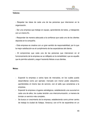 Valores:




   - Respetar las ideas de cada una de las personas que intervienen en la
   organización.

   - Ser una empresa que trabaje en equipo, aprendiendo de todos, y trabajando
   con un mismo fin.

   - Responder de manera adecuada a la confianza que cada uno de los clientes
   deposita en la compañía.

   - Esta empresa es creativa con un gran sentido de responsabilidad, por lo que
   la mejor satisfacción es el cumplimiento de las expectativas del cliente.

   - El compromiso que cada una de las personas que intervienen en el
   funcionamiento de la empresa se ve reflejado en la rentabilidad, que es aquello
   que le permite subsistir y seguir haciendo felices a sus clientes.




Metas:




   -   Expandir la empresa a varios tipos de mercados, en los cuales pueda
       desarrollarse como por ejemplo: mercado con menor poder adquisitivo,
       aportándoles el mismo tipo de servicio, con el sello que caracteriza a la
       empresa.
   -   Expandir la empresa a lugares estratégicos, estableciendo una sucursal en
       cada una de ellos, los cuales tendrán una intercomunicación, a manera de
       brindar un servicio más completo.
   -   Se busca un crecimiento de la empresa, estableciendo como primer centro
       de trabajo la ciudad de Xalapa, Veracruz; con el fin de expandirse en un



                                                                               49
 
