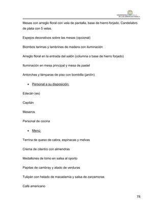 Mesas con arreglo floral con vela de pantalla, base de hierro forjado, Candelabro
de plata con 5 velas.

Espejos decorativos sobre las mesas (opcional)

Biombos tarimas y lambrines de madera con iluminación

Arreglo floral en la entrada del salón (columna o base de hierro forjado)

Iluminación en mesa principal y mesa de pastel

Antorchas y lámparas de piso con bombilla (jardín)

    Personal a su disposición:

Edecán (es)

Capitán

Meseros

Personal de cocina

    Menú:

Terrina de queso de cabra, espinacas y melvas

Crema de cilantro con almendras

Medallones de lomo en salsa al oporto

Papitas de cambray y atado de verduras

Tulipán con helado de macadamia y salsa de zarzamoras

Café americano


                                                                                78
 