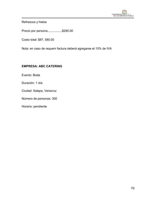 Refrescos y hielos

Precio por persona.................$290.00

Costo total: $87, 580.00

Nota: en caso de requerir factura deberá agregarse el 15% de IVA




EMPRESA: ABC CATERING

Evento: Boda

Duración: 1 día

Ciudad: Xalapa, Veracruz

Número de personas: 300

Horario: pendiente




                                                                   79
 