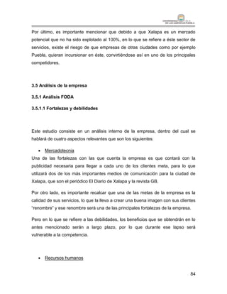 Por último, es importante mencionar que debido a que Xalapa es un mercado
potencial que no ha sido explotado al 100%, en lo que se refiere a éste sector de
servicios, existe el riesgo de que empresas de otras ciudades como por ejemplo
Puebla, quieran incursionar en éste, convirtiéndose así en uno de los principales
competidores.




3.5 Análisis de la empresa

3.5.1 Análisis FODA

3.5.1.1 Fortalezas y debilidades




Este estudio consiste en un análisis interno de la empresa, dentro del cual se
hablará de cuatro aspectos relevantes que son los siguientes:

      Mercadotecnia
Una de las fortalezas con las que cuenta la empresa es que contará con la
publicidad necesaria para llegar a cada uno de los clientes meta, para lo que
utilizará dos de los más importantes medios de comunicación para la ciudad de
Xalapa, que son el periódico El Diario de Xalapa y la revista GB.

Por otro lado, es importante recalcar que una de las metas de la empresa es la
calidad de sus servicios, lo que la lleva a crear una buena imagen con sus clientes
“renombre” y ese renombre será una de las principales fortalezas de la empresa.

Pero en lo que se refiere a las debilidades, los beneficios que se obtendrán en lo
antes mencionado serán a largo plazo, por lo que durante ese lapso será
vulnerable a la competencia.




      Recursos humanos


                                                                                84
 