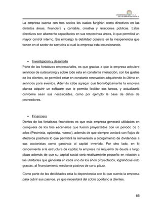 La empresa cuenta con tres socios los cuales fungirán como directivos en las
distintas áreas, financiera y contable, creativa y relaciones públicas. Estos
directivos son altamente capacitados en sus respectivas áreas, lo que permitirá un
mayor control interno. Sin embargo la debilidad consiste en la inexperiencia que
tienen en el sector de servicios al cual la empresa esta incursionando.




      Investigación y desarrollo
Parte de las fortalezas empresariales, es que gracias a que la empresa adquiere
servicios de outsourcing y sobre todo esta en constante interacción, con los gustos
de los clientes, se permitirá estar en constante renovación adquiriendo lo último en
servicios para eventos. Además cabe agregar que tecnológicamente la empresa
planea adquirir un software que le permita facilitar sus tareas, y actualizarlo
conforme sean sus necesidades, como por ejemplo la base de datos de
proveedores.




      Financiero
Dentro de las fortalezas financieras es que esta empresa generará utilidades en
cualquiera de los tres escenarios que fueron proyectados con un periodo de 5
años (Pesimista, optimista, normal), además de que siempre contará con flujos de
efectivos positivos lo que permitirá la reinversión u otorgamiento de dividendos a
sus accionistas como ganancia al capital invertido. Por otro lado, en lo
concerniente a la estructura de capital, la empresa no requerirá de deuda a largo
plazo además de que su capital social será relativamente pequeño en relación a
las utilidades que generará en cada uno de los años proyectados, lográndose esto
gracias, al financiamiento mediante pasivos de corto plazo.

Como parte de las debilidades esta la dependencia con la que cuenta la empresa
para cubrir sus pasivos, ya que necesitará del cobro oportuno a clientes.




                                                                                 85
 