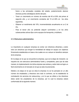 futuro a las principales ciudades del estado, posteriormente abarcar
       diversos puntos estratégicos dentro del país.
   -   Tener un crecimiento en número de eventos del 40 al 50% del primer al
       segundo año, y un crecimiento constante del 15 al 20% en          los años
       siguientes.
   -   Obtener un rendimiento del 10%, incrementándolo anualmente en un 2 al
       5%.
   -   Para el tercer año se pretende adquirir suministros y en los años
       subsecuentes activos fijos como equipos de transporte y mobiliario.



3.1.3 Estructura administrativa




Lo importante en cualquier empresa es contar con directivos eficientes y sobre
todo con directivos que tengan la mentalidad de trabajo en equipo con objetivos
firmemente establecidos en base a los cuales se va a actuar en beneficio siempre
de la empresa.

En la etapa en la que se encuentra la empresa, que es la etapa de iniciación, se
requiere de una estructura administrativa fuerte y competente, para que de esta
manera, la implementación de dicha empresa sea exitosa y sobre todo se logre un
fácil crecimiento en el mercado en el que se esta incursionando.

Debido a la etapa en la que se sitúa la empresa no se ha pensado en un alto
número de empleados y directivos sino todo lo contrario, se ha establecido la
contratación de servicios de outsourcing, y en lo que se refiere a los directivos
éstos serán los propietarios de la empresa, por lo cual la empresa estará
conformada de la siguiente manera:




                                                                              50
 