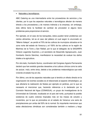  Naturales y tecnológicos:

ABC Catering es una intermediaria entre los proveedores de servicios y los
clientes, por lo que los aspectos naturales o tecnológicos afectan de manera
directa a los proveedores y de manera indirecta a la empresa, sin embargo,
ésta última tiene la facilidad de cambiar de proveedor si alguno tiene
problemas para proporcionar el servicio.

Por ejemplo, en el caso de los banquetes, éstos pueden tener problemas con
ciertos alimentos, tal es el caso del plátano el cual según lo anunciado en
“Milenio Xalapa”, se perdió el 70% de los cultivos de municipios ubicados en la
zona norte del estado de Veracruz y el 100% de los cultivos en la región de
Martínez de la Torre y San Rafael, por lo que el delegado de la SAGARPA
Octavio Legarreta Guerrero, y el secretario de Desarrollo Agropecuario, Juan
Humberto García Sánchez, manifestaron la necesidad de evaluar los daños
totales a la agricultura.

Por otro lado, Humberto Quiroz, coordinador del Congreso Agrario Permanente
declaró que han existido grandes desastres a los cultivos cítricos como la caña
de azúcar, maíz, entre otros, debido a los problemas meteorológicos que está
viviendo el estado hoy en día.

Por último, uno de los aspectos naturales que si tendría un efecto directo en la
organización de eventos sociales es el relacionado al aspecto climatológico, ya
que afectaría la realización de fiestas por ejemplo en jardines, por lo que es
necesario el mencionar que, haciendo referencia a lo declarado por la
Comisión Nacional del Agua (CONAGUA), un grupo de investigadores de la
Universidad de Colorado, localizada en el país del norte, puntualizó la posible
existencia de cuatro ciclones tropicales más en los meses de octubre y
noviembre, por lo que se pronostica en el estado de Veracruz una serie de
precipitaciones por arriba del 50% de lo normal. Es importante mencionar que
estas afectaciones climáticas son consideradas también a mediano y largo



                                                                             91
 