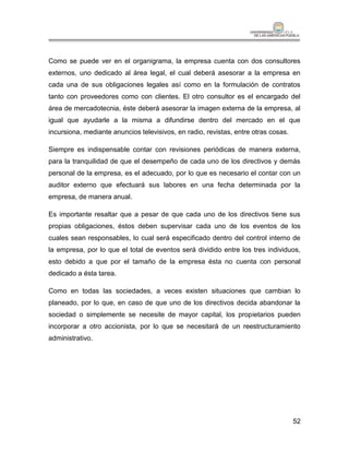 Como se puede ver en el organigrama, la empresa cuenta con dos consultores
externos, uno dedicado al área legal, el cual deberá asesorar a la empresa en
cada una de sus obligaciones legales así como en la formulación de contratos
tanto con proveedores como con clientes. El otro consultor es el encargado del
área de mercadotecnia, éste deberá asesorar la imagen externa de la empresa, al
igual que ayudarle a la misma a difundirse dentro del mercado en el que
incursiona, mediante anuncios televisivos, en radio, revistas, entre otras cosas.

Siempre es indispensable contar con revisiones periódicas de manera externa,
para la tranquilidad de que el desempeño de cada uno de los directivos y demás
personal de la empresa, es el adecuado, por lo que es necesario el contar con un
auditor externo que efectuará sus labores en una fecha determinada por la
empresa, de manera anual.

Es importante resaltar que a pesar de que cada uno de los directivos tiene sus
propias obligaciones, éstos deben supervisar cada uno de los eventos de los
cuales sean responsables, lo cual será especificado dentro del control interno de
la empresa, por lo que el total de eventos será dividido entre los tres individuos,
esto debido a que por el tamaño de la empresa ésta no cuenta con personal
dedicado a ésta tarea.

Como en todas las sociedades, a veces existen situaciones que cambian lo
planeado, por lo que, en caso de que uno de los directivos decida abandonar la
sociedad o simplemente se necesite de mayor capital, los propietarios pueden
incorporar a otro accionista, por lo que se necesitará de un reestructuramiento
administrativo.




                                                                                    52
 