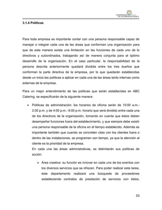 3.1.4 Políticas




Para toda empresa es importante contar con una persona responsable capaz de
manejar e integrar cada una de las áreas que conforman una organización para
que de esta manera exista una limitación en las funciones de cada uno de lo
directivos y subordinados, trabajando así de manera conjunta para el óptimo
desarrollo de la organización. En el caso particular, la responsabilidad de la
persona descrita anteriormente quedará dividida entre los tres dueños que
conforman la parte directiva de la empresa, por lo que quedarán establecidas
desde un inicio las políticas a aplicar en cada una de las áreas tanto internas como
externas de la empresa.

Para un mejor entendimiento de las políticas que serán establecidas en ABC
Catering, se especificarán de la siguiente manera:

      Políticas de administración: los horarios de oficina serán de 10:00 a.m.-
       2:00 p.m. y de 4:00 p.m.- 8:00 p.m. horario que será dividido entre cada una
       de los directivos de la organización, tomando en cuenta que éstos deben
       desempeñar funciones fuera del establecimiento, y que siempre debe existir
       una persona responsable de la oficina en el tiempo establecido. Además es
       importante también que cuando se concreten citas con los clientes fuera o
       dentro de las instalaciones, se programen con tiempo, ya que la atención al
       cliente es la prioridad de la empresa.
       En cada una las áreas administrativas, se delimitarán sus políticas de
       acción:

           Área creativa: su función es innovar en cada uno de los eventos con
             los diversos servicios que se ofrecen. Para poder realizar esta tarea,
             éste   departamento     realizará   una   búsqueda   de   proveedores
             estableciendo contratos de prestación de servicios con éstos,




                                                                                 53
 