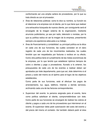 conformando así una amplia cartera de proveedores, por lo que su
   trato directo es con el proveedor.
 Área de relaciones públicas: como lo dice su nombre, su función es
   el relacionar a la empresa con el cliente, por lo que tiene que realizar
   una exhaustiva búsqueda de nuevos cliente, por consiguiente será el
   encargado de la imagen externa de la organización, mediante
   anuncios publicitarios, ya sea por radio, televisión o revistas, por lo
   que su política radica en ser la imagen de la empresa, presentando
   siempre una apariencia adecuada a su trabajo.
 Área de financiamiento y contabilidad: su principal política es la ética
   en cada una de sus funciones, las cuales consisten en el claro
   registro de cada uno de los movimientos realizados, los cuales
   tendrán que ser respaldados por facturas o recibos en su efecto.
   Como otra política tiene el cumplimiento de las metas económicas de
   la empresa, por lo que tendrá que establecer óptimos tiempos de
   cobro a clientes y pago a proveedores. Aunado a lo anterior, los
   presupuestos de cada uno de los eventos a realizar deben ser
   aprobados por éste departamento, para que así, éste determine si el
   precio y costo del mismo es el óptimo para el logro de los objetivos
   establecidos.
   Como parte de sus funciones, está el efectuar los pagos de
   arrendamiento, luz, agua, teléfono, Internet, y demás servicios,
   archivando cada una de las facturas correspondientes.

 Supervisor del evento: la persona asignada para el evento, tiene
   como política satisfacer al cliente, comprometiéndose con éste.
   Como parte de sus funciones se encargará de realizar los cobros al
   cliente y pagos a cada uno de los proveedores que intervienen en el
   evento. El supervisor debe pedir autorización del costo del evento y
   del precio del mismo al contador. Así también deberá pedir al área




                                                                        54
 