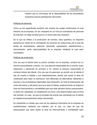 creativa que le comunique de la disponibilidad de los proveedores
               necesarios para la participación del evento.


Políticas de personal:

Como ya fue especificado existirán tres dueños los cuales conformaran el nivel
directivo de la empresa, sin ser necesario en un inicio la contratación de personal
de este tipo, sin dejar de lado que en un futuro esto sea necesario.

En lo que se refiere a la producción de eventos, área operativa, se requerirá
personal por medio de la contratación de servicios de outsourcing, por lo que las
tareas de reclutamiento, selección, desarrollo, capacitación, adiestramiento y
remuneración, serán responsabilidad de la empresa mediante la cual sean
contratados.

Políticas de producción:

Una vez que el cliente tiene su primer contacto con la empresa, contará con un
servicio personalizado y directo, con una persona responsable de su evento, quien
organizará y asesorará de principio a fin, siendo la persona responsable el
contacto directo del cliente. Una vez que el supervisor ya acordó con el cliente el
tipo de evento a realizar y sus especificaciones, tendrá que acudir al área de
creatividad para idear el evento(con tres diferentes de alternativas referentes a
precios) y los proveedores disponibles para efectuarlo, se hará el presupuesto del
costo del evento y del precio que se le dará al cliente, posteriormente se dirigirá al
área de financiamiento y contabilidad para que éste apruebe dichos presupuestos,
si éstos son aceptados, se establecerá una hora y día determinados para la firma
del contrato; en caso de que el concepto del evento sea rechazado por el cliente
se repetirá el procedimiento antes mencionado.

Es importante no olvidar que unos de los objetivos financieros de la empresa es
autofinanciarse mediante sus clientes, por lo que, en caso de que los
presupuestos que sean dados al área de financiamiento y contabilidad sean


                                                                                   55
 