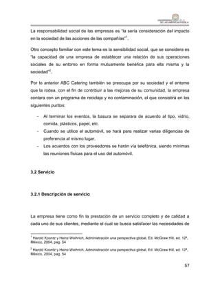 La responsabilidad social de las empresas es “la sería consideración del impacto
en la sociedad de las acciones de las compañías”1.

Otro concepto familiar con este tema es la sensibilidad social, que se considera es
“la capacidad de una empresa de establecer una relación de sus operaciones
sociales de su entorno en forma mutuamente benéfica para ella misma y la
sociedad”2.

Por lo anterior ABC Catering también se preocupa por su sociedad y el entorno
que la rodea, con el fin de contribuir a las mejoras de su comunidad, la empresa
contara con un programa de reciclaje y no contaminación, el que consistirá en los
siguientes puntos:

    -   Al terminar los eventos, la basura se separara de acuerdo al tipo, vidrio,
        comida, plásticos, papel, etc.
    -   Cuando se utilice el automóvil, se hará para realizar varias diligencias de
        preferencia al mismo lugar.
    -   Los acuerdos con los proveedores se harán vía telefónica, siendo mínimas
        las reuniones físicas para el uso del automóvil.



3.2 Servicio




3.2.1 Descripción de servicio




La empresa tiene como fin la prestación de un servicio completo y de calidad a
cada uno de sus clientes, mediante el cual se busca satisfacer las necesidades de

1
 Harold Koontz y Heinz Weihrich, Administración una perspectiva global, Ed. McGraw Hill, ed. 12ª,
México, 2004, pag. 54
2
 Harold Koontz y Heinz Weihrich, Administración una perspectiva global, Ed. McGraw Hill, ed. 12ª,
México, 2004, pag. 54


                                                                                              57
 