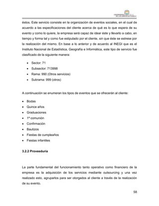 éstos. Este servicio consiste en la organización de eventos sociales, en el cual de
acuerdo a las especificaciones del cliente acerca de qué es lo que espera de su
evento y como lo quiere, la empresa será capaz de idear éste y llevarlo a cabo, en
tiempo y forma tal y como fue estipulado por el cliente, sin que éste se estrese por
la realización del mismo. En base a lo anterior y de acuerdo al INEGI que es el
Instituto Nacional de Estadística, Geografía e Informática, este tipo de servicio fue
clasificado de la siguiente manera:

       Sector: 71
       Subsector: 713998
       Rama: 990 (Otros servicios)
       Subrama: 999 (otros)



A continuación se enumeran los tipos de eventos que se ofrecerán al cliente:

   Bodas
   Quince años
   Graduaciones
   1ª comunión
   Confirmación
   Bautizos
   Fiestas de cumpleaños
   Fiestas infantiles


3.2.2 Proveeduría




La parte fundamental del funcionamiento tanto operativo como financiero de la
empresa es la adquisición de los servicios mediante outsourcing y una vez
realizado esto, agruparlos para ser otorgados al cliente a través de la realización
de su evento.

                                                                                  58
 
