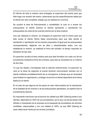 El informe de todo lo anterior será entregado al supervisor del evento para que
éste haga una revisión del mismo, observando que las especificaciones dadas por
el cliente han sido cumplidas, trabajo que se realizará en una hora.

Se acudirá al área de financiamiento y contabilidad, la cual va a revisar los
presupuestos al cliente (precios al cliente) aprobando o reprobando los
presupuestos de costo de los eventos hechos por el área creativa.

Una vez realizado lo anterior, se entregará al supervisor todo lo hecho para que
éste acuda al cliente (fecha fijada previamente) para que éste decida la
aprobación o reprobación de los eventos propuestos al igual que los presupuestos
correspondientes, eligiendo uno de ellos o desechándolos todos, una vez
establecido lo anterior, se realizará la firma del contrato; el tiempo requerido es
alrededor de dos días.

El supervisor acudirá al área creativa para que éste formalice con cada uno de los
proveedores mediante la firma de contratos, para esto se necesitará de un máximo
de dos días.

Ya que fue ideado y formalizado todo lo descrito anteriormente, el supervisor se
verá en la tarea de organizar el evento teniendo comunicación siempre con el
cliente mediante el establecimiento de un cronograma, el tiempo que se necesitará
para finalizar la organización y entregar el servicio al cliente dependerá de la fecha
fijada por el cliente.

En el caso de que algunos de los pasos se vean interrumpidos por la reprobación
de la totalidad de los eventos o de los presupuestos planteados, se repetirá todo el
procedimiento descrito.

Es importante mencionar que el servicio de calidad que ABC Catering preste a sus
clientes, dependerá al 100% de sus proveedores, por lo que una de las tareas más
difíciles e importantes de la empresa es la búsqueda de proveedores de servicios
confiables, responsables y con una calidad al 100%, ya que ABC Catering es
quien debe hacer frente por los errores cometidos.

                                                                                   62
 