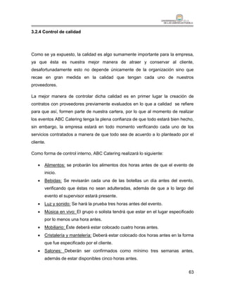 3.2.4 Control de calidad




Como se ya expuesto, la calidad es algo sumamente importante para la empresa,
ya que ésta es nuestra mejor manera de atraer y conservar al cliente,
desafortunadamente esto no depende únicamente de la organización sino que
recae en gran medida en la calidad que tengan cada uno de nuestros
proveedores.

La mejor manera de controlar dicha calidad es en primer lugar la creación de
contratos con proveedores previamente evaluados en lo que a calidad se refiere
para que así, formen parte de nuestra cartera, por lo que al momento de realizar
los eventos ABC Catering tenga la plena confianza de que todo estará bien hecho,
sin embargo, la empresa estará en todo momento verificando cada uno de los
servicios contratados a manera de que todo sea de acuerdo a lo planteado por el
cliente.

Como forma de control interno, ABC Catering realizará lo siguiente:

      Alimentos: se probarán los alimentos dos horas antes de que el evento de
       inicio.
      Bebidas: Se revisarán cada una de las botellas un día antes del evento,
       verificando que éstas no sean adulteradas, además de que a lo largo del
       evento el supervisor estará presente.
      Luz y sonido: Se hará la prueba tres horas antes del evento.
      Música en vivo: El grupo o solista tendrá que estar en el lugar especificado
       por lo menos una hora antes.
      Mobiliario: Éste deberá estar colocado cuatro horas antes.
      Cristalería y mantelería: Deberá estar colocado dos horas antes en la forma
       que fue especificado por el cliente.
      Salones: Deberán ser confirmados como mínimo tres semanas antes,
       además de estar disponibles cinco horas antes.


                                                                                63
 