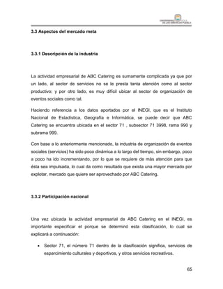 3.3 Aspectos del mercado meta




3.3.1 Descripción de la industria




La actividad empresarial de ABC Catering es sumamente complicada ya que por
un lado, al sector de servicios no se le presta tanta atención como al sector
productivo; y por otro lado, es muy difícil ubicar al sector de organización de
eventos sociales como tal.

Haciendo referencia a los datos aportados por el INEGI, que es el Instituto
Nacional de Estadística, Geografía e Informática, se puede decir que ABC
Catering se encuentra ubicada en el sector 71 , subsector 71 3998, rama 990 y
subrama 999.

Con base a lo anteriormente mencionado, la industria de organización de eventos
sociales (servicios) ha sido poco dinámica a lo largo del tiempo, sin embargo, poco
a poco ha ido incrementando, por lo que se requiere de más atención para que
ésta sea impulsada, lo cual da como resultado que exista una mayor mercado por
explotar, mercado que quiere ser aprovechado por ABC Catering.




3.3.2 Participación nacional




Una vez ubicada la actividad empresarial de ABC Catering en el INEGI, es
importante especificar el porque se determinó esta clasificación, lo cual se
explicará a continuación:

      Sector 71, el número 71 dentro de la clasificación significa, servicios de
       esparcimiento culturales y deportivos, y otros servicios recreativos.


                                                                                65
 