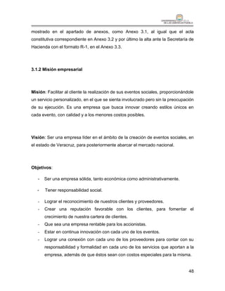 mostrado en el apartado de anexos, como Anexo 3.1, al igual que el acta
constitutiva correspondiente en Anexo 3.2 y por último la alta ante la Secretaría de
Hacienda con el formato R-1, en el Anexo 3.3.




3.1.2 Misión empresarial




Misión: Facilitar al cliente la realización de sus eventos sociales, proporcionándole
un servicio personalizado, en el que se sienta involucrado pero sin la preocupación
de su ejecución. Es una empresa que busca innovar creando estilos únicos en
cada evento, con calidad y a los menores costos posibles.




Visión: Ser una empresa líder en el ámbito de la creación de eventos sociales, en
el estado de Veracruz, para posteriormente abarcar el mercado nacional.




Objetivos:

   -   Ser una empresa sólida, tanto económica como administrativamente.

   -   Tener responsabilidad social.

   -   Lograr el reconocimiento de nuestros clientes y proveedores.
   -   Crear una reputación favorable con los clientes, para fomentar el
       crecimiento de nuestra cartera de clientes.
   -   Que sea una empresa rentable para los accionistas.
   -   Estar en continua innovación con cada uno de los eventos.
   -   Lograr una conexión con cada uno de los proveedores para contar con su
       responsabilidad y formalidad en cada uno de los servicios que aportan a la
       empresa, además de que éstos sean con costos especiales para la misma.


                                                                                  48
 