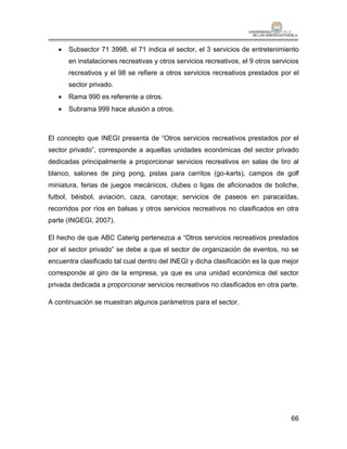    Subsector 71 3998, el 71 indica el sector, el 3 servicios de entretenimiento
       en instalaciones recreativas y otros servicios recreativos, el 9 otros servicios
       recreativos y el 98 se refiere a otros servicios recreativos prestados por el
       sector privado.
      Rama 990 es referente a otros.
      Subrama 999 hace alusión a otros.



El concepto que INEGI presenta de “Otros servicios recreativos prestados por el
sector privado”, corresponde a aquellas unidades económicas del sector privado
dedicadas principalmente a proporcionar servicios recreativos en salas de tiro al
blanco, salones de ping pong, pistas para carritos (go-karts), campos de golf
miniatura, ferias de juegos mecánicos, clubes o ligas de aficionados de boliche,
futbol, béisbol, aviación, caza, canotaje; servicios de paseos en paracaídas,
recorridos por ríos en balsas y otros servicios recreativos no clasificados en otra
parte (INGEGI, 2007).

El hecho de que ABC Caterig pertenezca a “Otros servicios recreativos prestados
por el sector privado” se debe a que el sector de organización de eventos, no se
encuentra clasificado tal cual dentro del INEGI y dicha clasificación es la que mejor
corresponde al giro de la empresa, ya que es una unidad económica del sector
privada dedicada a proporcionar servicios recreativos no clasificados en otra parte.

A continuación se muestran algunos parámetros para el sector.




                                                                                    66
 