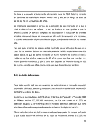 En base a lo descrito anteriormente, el mercado meta de ABC Catering consiste
en personas de nivel medio- medio, medio- alto, y alto, en un rango de edad de
20-30, de 40-50, y mayores a 50 años.

Es importante establecer el por qué de la selección de este mercado, en lo que a
nivel socioeconómico se refiere,    y eso se traduce en que gracias a que la
empresa presta un servicio completo de organización y realización de eventos
sociales, sin que el cliente se preocupe por ello, esto lleva consigo una comisión,
la cual no todos están en posibilidades de pagar, aunque esta comisión no sea tan
alta.

Por otro lado, el rango de edades antes mostrado es por el hecho de que en el
caso de los jóvenes, éste es un mercado potencial debido a que tienen una vida
social activa, lo que da como resultado un mayor número de eventos sociales.
Hablando de los adultos mayores de 40 años, estos son los que cuentan con
mayor poderío económico, y por lo tanto son capaces de financiar cualquier tipo
de evento, no sólo para ellos mismo, sino para sus descendientes también.




3.3.4 Medición del mercado




Para esta sección del plan de negocios se determinarán el mercado potencial,
disponible, calificado, servido y penetrado, para lo cual se contará con información
del INEGI y su base de datos.

Conforme a los resultados del INEGI del II Conteo de Población y Vivienda 2005
en México habían 103,263,388 mexicanos, de los que cuales el 41.55% es
población ocupada y por lo tanto parte del mercado potencial, población que tiene
interés en el servicio aunque no lo necesite actualmente ni piense hacerlo.

El mercado disponible se define como aquel que tiene poder de compra suficiente
y que puede adquirir el producto en su lugar de residencia, siendo el 0.06% del

                                                                                 69
 