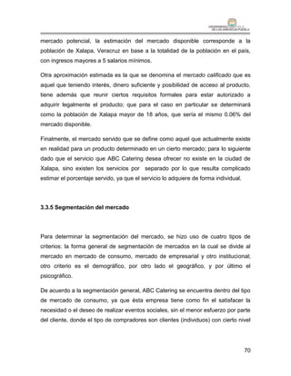 mercado potencial, la estimación del mercado disponible corresponde a la
población de Xalapa, Veracruz en base a la totalidad de la población en el país,
con ingresos mayores a 5 salarios mínimos.

Otra aproximación estimada es la que se denomina el mercado calificado que es
aquel que teniendo interés, dinero suficiente y posibilidad de acceso al producto,
tiene además que reunir ciertos requisitos formales para estar autorizado a
adquirir legalmente el producto; que para el caso en particular se determinará
como la población de Xalapa mayor de 18 años, que sería el mismo 0.06% del
mercado disponible.

Finalmente, el mercado servido que se define como aquel que actualmente existe
en realidad para un producto determinado en un cierto mercado; para lo siguiente
dado que el servicio que ABC Catering desea ofrecer no existe en la ciudad de
Xalapa, sino existen los servicios por separado por lo que resulta complicado
estimar el porcentaje servido, ya que el servicio lo adquiere de forma individual.




3.3.5 Segmentación del mercado




Para determinar la segmentación del mercado, se hizo uso de cuatro tipos de
criterios: la forma general de segmentación de mercados en la cual se divide al
mercado en mercado de consumo, mercado de empresarial y otro institucional;
otro criterio es el demográfico, por otro lado el geográfico, y por último el
psicográfico.

De acuerdo a la segmentación general, ABC Catering se encuentra dentro del tipo
de mercado de consumo, ya que ésta empresa tiene como fin el satisfacer la
necesidad o el deseo de realizar eventos sociales, sin el menor esfuerzo por parte
del cliente, donde el tipo de compradores son clientes (individuos) con cierto nivel




                                                                                     70
 