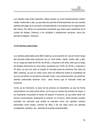 Los clientes meta antes descritos, deben poseer un nivel socioeconómico medio-
medio, medio-alto y alto, ya que esto les permite el financiamiento de sus eventos
además del pago de la comisión correspondiente a la empresa por la organización
del mismo. Por último es sumamente importante que éstos sean residentes de la
ciudad de Xalapa, Veracruz o de ciudades o poblaciones cercanas, como por
ejemplo Coatepec, Veracruz.




3.3.6 Clientes potenciales




Los clientes potenciales para ABC Catering, se encuentran en casi el mismo rango
del mercado meta entre personas con un nivel medio- medio, medio- alto, y alto,
en un rango de edad de 20-30, de 40-50, y mayores a 50 años; sólo que el rango
de edades disminuiría en cinco años, quedando así 15-25, de 35-45, y mayores a
45 años, ya que con esto se amplía el mercado para los próximos tres años de
ABC Catering, ya que en estos cinco años de diferencia existe la posibilidad de
que se conviertan en el próximo mercado meta, y así sucesivamente, los próximos
clientes potenciales tendrían cinco    años menos que el mercado meta del
momento.

Como ya se mencionó, el caso de los jóvenes es importante, ya que de forma
natural tienen una vida social activa, con lo que su número de eventos es mayor, y
es importante inculcarles el deseo de adquirir el servicio, ya que ellos serán los
futuros consumidores. Explicando lo anterior, en el futuro, estos jóvenes pueden
contratar los servicios que presta la empresa como por ejemplo eventos
personales como bodas, eventos de ellos o de sus hijos como por ejemplo
cumpleaños, bautizos, etc., además de eventos empresariales.




                                                                               72
 