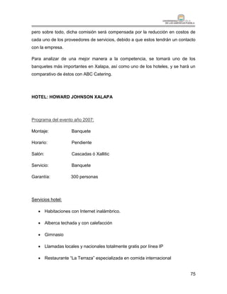 pero sobre todo, dicha comisión será compensada por la reducción en costos de
cada uno de los proveedores de servicios, debido a que estos tendrán un contacto
con la empresa.

Para analizar de una mejor manera a la competencia, se tomará uno de los
banquetes más importantes en Xalapa, así como uno de los hoteles, y se hará un
comparativo de éstos con ABC Catering.




HOTEL: HOWARD JOHNSON XALAPA




Programa del evento año 2007:

Montaje:           Banquete

Horario:           Pendiente

Salón:             Cascadas ó Xallitic

Servicio:          Banquete

Garantía:          300 personas




Servicios hotel:

    Habitaciones con Internet inalámbrico.

    Alberca techada y con calefacción

    Gimnasio

    Llamadas locales y nacionales totalmente gratis por línea IP

    Restaurante “La Terraza” especializada en comida internacional


                                                                             75
 