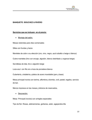 BANQUETE: BOUCHEZ & RIVERO




Servicios que se incluyen en el precio:

    Montaje del salón:

Mesas redondas para diez comensales

Sillas con fundas y lazos

Manteles de color a su elección (oro, vino, negro, azul cobalto o beige o blanco)

Cubre manteles (lino con encaje, algodón, blanco deshilado u organza beige)

Servilletas de tela, lino o algodón beige

Loza azul con filo oro o loza de porcelana blanca

Cubertería, cristalería y platos de acero inoxidable (pan y base)

Mesa principal novios con tarima, alfombra y biombo, civil, pastel, regalos, servicio
de bar.

Menús impresos en las mesas y letreros de reservados.

    Decoración:

Mesa Principal (novios) con arreglos especiales

Tipo de flor: Rosas, alstroemerias, gerberas, aster, agapandos lilis



                                                                                    77
 
