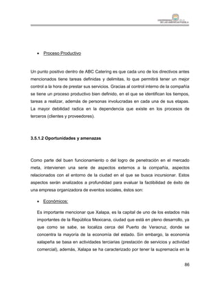    Proceso Productivo



Un punto positivo dentro de ABC Catering es que cada uno de los directivos antes
mencionados tiene tareas definidas y delimitas, lo que permitirá tener un mejor
control a la hora de prestar sus servicios. Gracias al control interno de la compañía
se tiene un proceso productivo bien definido, en el que se identifican los tiempos,
tareas a realizar, además de personas involucradas en cada una de sus etapas.
La mayor debilidad radica en la dependencia que existe en los procesos de
terceros (clientes y proveedores).




3.5.1.2 Oportunidades y amenazas




Como parte del buen funcionamiento o del logro de penetración en el mercado
meta, intervienen una serie de aspectos externos a la compañía, aspectos
relacionados con el entorno de la ciudad en el que se busca incursionar. Estos
aspectos serán analizados a profundidad para evaluar la factibilidad de éxito de
una empresa organizadora de eventos sociales, éstos son:

    Económicos:

   Es importante mencionar que Xalapa, es la capital de uno de los estados más
   importantes de la República Mexicana, ciudad que está en pleno desarrollo, ya
   que como se sabe, se localiza cerca del Puerto de Veracruz, donde se
   concentra la mayoría de la economía del estado. Sin embargo, la economía
   xalapeña se basa en actividades terciarias (prestación de servicios y actividad
   comercial), además, Xalapa se ha caracterizado por tener la supremacía en la


                                                                                  86
 
