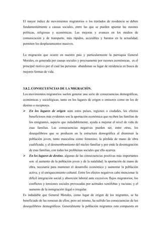 El mayor índice de movimientos migratorios o los traslados de residencia se deben
fundamentalmente a causas sociales, entre las que se pueden apuntar las razones
políticas, religiosas y económicas. Las mejoras y avances en los medios de
comunicación y de transporte, más rápidos, accesibles y baratos en la actualidad,
permiten los desplazamientos masivos.


La migración que ocurre en nuestro país y particularmente la parroquia General
Morales, es generada por causas sociales y precisamente por razones económicas, es el
principal motivo por el cual las personas abandonan su lugar de residencia en busca de
mejores formas de vida.




3.8.2. CONSECUENCIAS DE LA MIGRACIÓN.
Los movimientos migratorios suelen generar una serie de consecuencias demográficas,
económicas y sociológicas, tanto en los lugares de origen o emisores como en los de
destino o receptores.
   En los lugares de origen sean estos países, regiones o ciudades, los efectos
    beneficiosos más evidentes son la aportación económica que reciben las familias de
    los emigrantes, aspecto que indudablemente, ayuda a mejorar el nivel de vida de
    esas familias. Las consecuencias negativas pueden ser, entre otras, los
    desequilibrios que se producen en la estructura demográfica al disminuir la
    población joven, tanto masculina como femenino; la pérdida de mano de obra
    cualificada; y el desmembramiento del núcleo familiar y por ende la desintegración
    de esas familias, con todas los problemas sociales que ello acarrea.
   En los lugares de destino, algunas de las consecuencias positivas más importantes
    son: el aumento de la población joven y de la natalidad; la aportación de mano de
    obra, necesaria para mantener el desarrollo económico y aumentar la población
    activa; y el enriquecimiento cultural. Entre los efectos negativos cabe mencionar la
    difícil integración social y absorción laboral ante excesivos flujos migratorios; los
    conflictos y tensiones sociales provocadas por actitudes xenófobas y racistas; y el
    aumento de la inmigración ilegal o irregular.
Es indudable que General Morales, como lugar de origen de los migrantes, se ha
beneficiado de las remesas de ellos; pero así mismo, ha sufrido las consecuencias de los
desequilibrios demográficos. Generalmente la población migrantes esta compuesta en
 