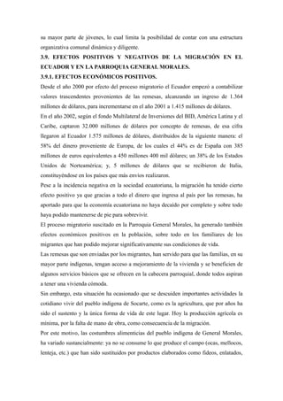 su mayor parte de jóvenes, lo cual limita la posibilidad de contar con una estructura
organizativa comunal dinámica y diligente.
3.9. EFECTOS POSITIVOS Y NEGATIVOS DE LA MIGRACIÓN EN EL
ECUADOR Y EN LA PARROQUIA GENERAL MORALES.
3.9.1. EFECTOS ECONÓMICOS POSITIVOS.
Desde el año 2000 por efecto del proceso migratorio el Ecuador empezó a contabilizar
valores trascendentes provenientes de las remesas, alcanzando un ingreso de 1.364
millones de dólares, para incrementarse en el año 2001 a 1.415 millones de dólares.
En el año 2002, según el fondo Multilateral de Inversiones del BID, América Latina y el
Caribe, captaron 32.000 millones de dólares por concepto de remesas, de esa cifra
llegaron al Ecuador 1.575 millones de dólares, distribuidos de la siguiente manera: el
58% del dinero proveniente de Europa, de los cuales el 44% es de España con 385
millones de euros equivalentes a 450 millones 400 mil dólares; un 38% de los Estados
Unidos de Norteamérica; y, 5 millones de dólares que se recibieron de Italia,
constituyéndose en los países que más envíos realizaron.
Pese a la incidencia negativa en la sociedad ecuatoriana, la migración ha tenido cierto
efecto positivo ya que gracias a todo el dinero que ingresa al país por las remesas, ha
aportado para que la economía ecuatoriana no haya decaído por completo y sobre todo
haya podido mantenerse de pie para sobrevivir.
El proceso migratorio suscitado en la Parroquia General Morales, ha generado también
efectos económicos positivos en la población, sobre todo en los familiares de los
migrantes que han podido mejorar significativamente sus condiciones de vida.
Las remesas que son enviadas por los migrantes, han servido para que las familias, en su
mayor parte indígenas, tengan acceso a mejoramiento de la vivienda y se beneficien de
algunos servicios básicos que se ofrecen en la cabecera parroquial, donde todos aspiran
a tener una vivienda cómoda.
Sin embargo, esta situación ha ocasionado que se descuiden importantes actividades la
cotidiano vivir del pueblo indígena de Socarte, como es la agricultura, que por años ha
sido el sustento y la única forma de vida de este lugar. Hoy la producción agrícola es
mínima, por la falta de mano de obra, como consecuencia de la migración.
Por este motivo, las costumbres alimenticias del pueblo indígena de General Morales,
ha variado sustancialmente: ya no se consume lo que produce el campo (ocas, mellocos,
lenteja, etc.) que han sido sustituidos por productos elaborados como fideos, enlatados,
 