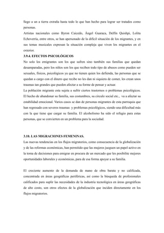 llego a un a tierra extraña hasta todo lo que han hecho para lograr ser tratados como
personas.
Artistas nacionales como Byron Caicedo, Ángel Guaraca, Delfín Quishpi, Lolita
Echeverría, entre otros, se han apersonado de la difícil situación de los migrantes, y en
sus temas musicales expresan la situación compleja que viven los migrantes en el
exterior.
3.9.4. EFECTOS PSICOLÓGICOS
No solo los emigrantes son los que sufren sino también sus familias que quedan
desamparadas, pero los niños son los que reciben todo tipo de abusos como pueden ser
sexuales, físicos, psicológicos ya que no tienen quien los defienda, las personas que se
quedan a cargo con el dinero que recibe no les dan ni siquiera de comer, les crean unos
traumas tan grandes que pueden afectar a su forme de pensar y actuar.
La población migrante esta sujeta a sufrir ciertos trastornos o problemas psicológicos.
El hecho de abandonar su familia, sus costumbres, su circulo social etc., va a afectar su
estabilidad emocional. Varios casos se dan de personas migrantes de esta parroquia que
han regresado con severos traumas y problemas psicológicos, siendo una dificultad más
con la que tiene que cargar su familia. El alcoholismo ha sido el refugio para estas
personas, que se convierten en un problema para la sociedad.




3.10. LAS MIGRACIONES FEMENINAS.
Las nuevas tendencias en los flujos migratorios, como consecuencia de la globalización
y de las reformas económicas, han permitido que las mujeres jueguen un papel activo en
la toma de decisiones para emigrar en procura de un mercado que les posibilite mejores
oportunidades laborales y económicas, para de esa forma apoyar a su familia.


El creciente aumento de la demanda de mano de obra barata y no calificada,
concentrada en áreas geográficas periféricas, así como la búsqueda de profesionales
calificados para suplir las necesidades de la industria tecnológica en áreas geográficas
de alto costo, son otros efectos de la globalización que inciden directamente en los
flujos migratorios.
 