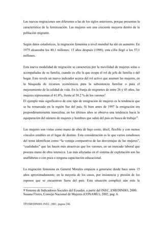 Las nuevas migraciones son diferentes a las de los siglos anteriores, porque presentan la
característica de la feminización. Las mujeres son una creciente mayoría dentro de la
población migrante.


Según datos estadísticos, la migración femenina a nivel mundial ha ido en aumento. En
1975 alcanzaba los 40,1 millones; 15 años después (1990), esta cifra llegó a los 57,1
millones.


Esta nueva modalidad de migración se caracteriza por la movilidad de mujeres solas o
acompañadas de su familia, cuando es ella la que ocupa el rol de jefa de familia o del
hogar. Esto revela un nuevo indicador acerca del rol activo que asumen las mujeres, en
la búsqueda de recursos económicos para la subsistencia familiar o para el
mejoramiento de la calidad de vida. En la franja de migrantes de entre 26 y 45 años, las
mujeres representan el 41.8%, frente al 58.2 % de los varones9.
El ejemplo más significativo de este tipo de emigración de mujeres es la tendencia que
se ha remarcado en la región Sur del país. Si bien antes de 1997 la emigración era
preponderantemente masculina, en los últimos años se observa una tendencia hacia la
equiparación del número de mujeres y hombres que salen del país en busca de trabajo10.


Las mujeres son vistas como mano de obra de bajo costo, dócil, flexible y con menos
vínculos estables en el lugar de destino. Esta consideración es lo que varios estudiosos
del tema identifican como “la ventaja comparativa de las desventajas de las mujeres”,
“cualidades” que las hacen más atractivas que los varones, en un mercado laboral que
procura mano de obra intensiva. Las más afectadas en el sistema de explotación son las
analfabetas o con poca o ninguna capacitación educacional.


La migración femenina en General Morales empieza a generarse desde hace unos 15
años aproximadamente; en la mayoría de los casos, por insistencia y presión de los
esposos que se encuentran fuera del país. Esta situación complicó aún más la


9 Sistema de Indicadores Sociales del Ecuador, a partir del INEC, EMEDINHO, 2000.
Susana Flores, Consejo Nacional de Mujeres (CONAMU), 2002, pag. 6.

10 EMEDINHO, INEC, 2001, pagina 246.
 