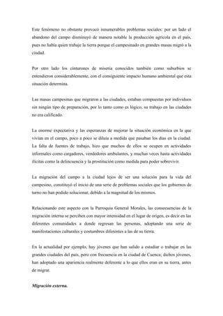 Este fenómeno no obstante provocó innumerables problemas sociales: por un lado el
abandono del campo disminuyó de manera notable la producción agrícola en el país,
pues no había quien trabaje la tierra porque el campesinado en grandes masas migró a la
ciudad.


Por otro lado los cinturones de miseria conocidos también como suburbios se
entendieron considerablemente, con el consiguiente impacto humano ambiental que esta
situación determina.


Las masas campesinas que migraron a las ciudades, estaban compuestas por individuos
sin ningún tipo de preparación, por lo tanto como es lógico, su trabajo en las ciudades
no era calificado.


La enorme expectativa y las esperanzas de mejorar la situación económica en la que
vivían en el campo, poco a poco se diluía a medida que pasaban los días en la ciudad.
La falta de fuentes de trabajo, hizo que muchos de ellos se ocupen en actividades
informales como cargadores, vendedores ambulantes, y muchas veces hasta actividades
ilícitas como la delincuencia y la prostitución como medida para poder sobrevivir.


La migración del campo a la ciudad lejos de ser una solución para la vida del
campesino, constituyó el inicio de una serie de problemas sociales que los gobiernos de
turno no han podido solucionar, debido a la magnitud de los mismos.


Relacionando este aspecto con la Parroquia General Morales, las consecuencias de la
migración interna se perciben con mayor intensidad en el lugar de origen, es decir en las
diferentes comunidades a donde regresan las personas, adoptando una serie de
manifestaciones culturales y costumbres diferentes a las de su tierra.


En la actualidad por ejemplo, hay jóvenes que han salido a estudiar o trabajar en las
grandes ciudades del país, pero con frecuencia en la ciudad de Cuenca; dichos jóvenes,
han adoptado una apariencia realmente deferente a lo que ellos eran en su tierra, antes
de migrar.


Migración externa.
 