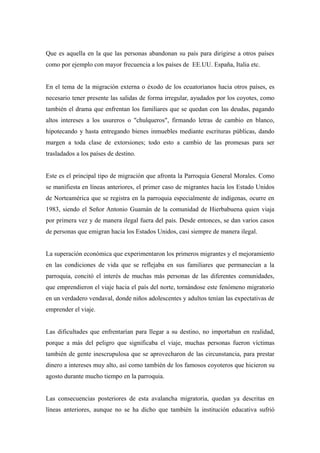 Que es aquella en la que las personas abandonan su país para dirigirse a otros países
como por ejemplo con mayor frecuencia a los países de EE.UU. España, Italia etc.


En el tema de la migración externa o éxodo de los ecuatorianos hacia otros países, es
necesario tener presente las salidas de forma irregular, ayudados por los coyotes, como
también el drama que enfrentan los familiares que se quedan con las deudas, pagando
altos intereses a los usureros o "chulqueros", firmando letras de cambio en blanco,
hipotecando y hasta entregando bienes inmuebles mediante escrituras públicas, dando
margen a toda clase de extorsiones; todo esto a cambio de las promesas para ser
trasladados a los países de destino.


Este es el principal tipo de migración que afronta la Parroquia General Morales. Como
se manifiesta en líneas anteriores, el primer caso de migrantes hacia los Estado Unidos
de Norteamérica que se registra en la parroquia especialmente de indígenas, ocurre en
1983, siendo el Señor Antonio Guamán de la comunidad de Hierbabuena quien viaja
por primera vez y de manera ilegal fuera del país. Desde entonces, se dan varios casos
de personas que emigran hacia los Estados Unidos, casi siempre de manera ilegal.


La superación económica que experimentaron los primeros migrantes y el mejoramiento
en las condiciones de vida que se reflejaba en sus familiares que permanecían a la
parroquia, concitó el interés de muchas más personas de las diferentes comunidades,
que emprendieron el viaje hacia el país del norte, tornándose este fenómeno migratorio
en un verdadero vendaval, donde niños adolescentes y adultos tenían las expectativas de
emprender el viaje.


Las dificultades que enfrentarían para llegar a su destino, no importaban en realidad,
porque a más del peligro que significaba el viaje, muchas personas fueron víctimas
también de gente inescrupulosa que se aprovecharon de las circunstancia, para prestar
dinero a intereses muy alto, así como también de los famosos coyoteros que hicieron su
agosto durante mucho tiempo en la parroquia.


Las consecuencias posteriores de esta avalancha migratoria, quedan ya descritas en
líneas anteriores, aunque no se ha dicho que también la institución educativa sufrió
 
