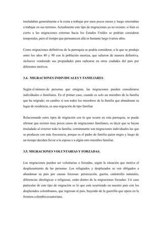 trasladaban generalmente a la costa a trabajar por unos pocos meses y luego retornaban
a trabajar en sus terrenos. Actualmente este tipo de migraciones ya no existen; si bien es
cierto a las migraciones externas hacia los Estados Unidos se podrían considerar
temporales, pero el tiempo que permanecen allá es bastante largo (varios años.


Como migraciones definitivas de la parroquia se podría considerar, a la que se produjo
entre los años 80 y 90 con la población mestiza, que salieron de manera definitiva,
inclusive vendiendo sus propiedades para radicarse en otras ciudades del país por
diferentes motivos.


3.4. MIGRACIONES INDIVIDUALES Y FAMILIARES


Según el número de personas que emigran, las migraciones pueden considerarse
individuales o familiares. En el primer caso, cuando es solo un miembro de la familia
que ha migrado; en cambio si son todos los miembros de la familia que abandonan su
lugar de residencia, es una migración de tipo familiar.


Relacionando estos tipos de migración con lo que ocurre en esta parroquia, se puede
afirmar que existen muy pocos casos de migraciones familiares, es decir que se hayan
trasladado al exterior todo la familia; comúnmente son migraciones individuales las que
se producen con más frecuencia, porque es el padre de familia quien migra y luego de
un tiempo deciden llevar a la esposa o a algún otro miembro familiar.


3.5. MIGRACIONES VOLUNTARIAS Y FORZADAS.


Las migraciones pueden ser voluntarias o forzadas, según la situación que motive el
desplazamiento de las personas. Los refugiados y desplazados se ven obligados a
abandonar su país por causas forzosas: persecución, guerra, catástrofes naturales,
diferencias ideológicas o religiosas, están dentro de la migraciones forzadas: Un caso
particular de este tipo de migración es lo que está ocurriendo en nuestro país con los
desplazados colombianos, que ingresan al país, huyendo de la guerrilla que opera en la
frontera colombo-ecuatoriana.
 