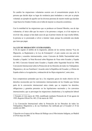 En cambio las migraciones voluntarias ocurren con el consentimiento propio de la
persona que decide dejar su lugar de residencia para trasladarse a otro por su propia
voluntad; un ejemplo de aquello son las diversas personas de nuestro medio que deciden
viajar hacia los Estados Unidos con el afán de mejorar su situación económica.


Casi la totalidad de las migraciones que se producen en General Morales, son de tipo
voluntarias; el único afán que les mueve a las personas a migrar, es el de mejorar su
nivel de vida, aunque se han dado casos de que el primer intento de viaje resulta fallido,
la persona se ve presionada a volver a intentar viajar, porque ha contraído una deuda
que tiene que pagar.


3.6. LEY DE MIGRACIÓN Y EXTRANJERÍA.
A fin de regular el ámbito de la migración, además de las normas internas “Ley de
Migración, su Reglamento y la Ley de Extranjería”, el país cuenta con una serie de
convenios y acuerdos internacionales, como: Convenio de Doble Nacionalidad entre
Ecuador y España1; la Nota Reversal sobre Régimen de Visas entre Ecuador y España
de 1963; Convenio General entre Ecuador y España sobre Seguridad Social de 1960;
Convención Internacional sobre la Protección de los Derechos de todos los Trabajadores
Migratorios y de sus Familiares2; Acuerdo entre la República del Ecuador y el Reino de
España relativo a la regulación y ordenación de los flujos migratorios3, entre otros.


Esos compromisos pretenden que las y los migrantes gocen de modo efectivo de los
derechos reconocidos por los instrumentos internacionales de los Estados que forman
parte de la convención internacional antes citada; que se respeten los derechos,
obligaciones y garantías presentes en las legislaciones nacionales y los convenios
internacionales; que se prevengan las migraciones clandestinas y la explotación laboral

1 Firmado el 4 de marzo de 1964, modificado mediante Protocolo de 25 de agosto de
1995, Registro Oficial No. 463, 23 de marzo de 1965.

2 La Convención Internacional sobre la Protección de los Derechos de todos los
Trabajadores Migratorios y de sus Familiares fue ratificada por el Ecuador el 18 de
octubre de 2001.

3 Suscrito en el marco de las Mesas de Diálogo con el Movimiento Indígena, en Madrid
el 29 de mayo de 2001.
 