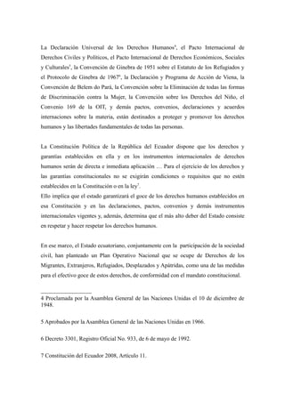La Declaración Universal de los Derechos Humanos4, el Pacto Internacional de
Derechos Civiles y Políticos, el Pacto Internacional de Derechos Económicos, Sociales
y Culturales5, la Convención de Ginebra de 1951 sobre el Estatuto de los Refugiados y
el Protocolo de Ginebra de 19676, la Declaración y Programa de Acción de Viena, la
Convención de Belem do Pará, la Convención sobre la Eliminación de todas las formas
de Discriminación contra la Mujer, la Convención sobre los Derechos del Niño, el
Convenio 169 de la OIT, y demás pactos, convenios, declaraciones y acuerdos
internaciones sobre la materia, están destinados a proteger y promover los derechos
humanos y las libertades fundamentales de todas las personas.


La Constitución Política de la República del Ecuador dispone que los derechos y
garantías establecidos en ella y en los instrumentos internacionales de derechos
humanos serán de directa e inmediata aplicación … Para el ejercicio de los derechos y
las garantías constitucionales no se exigirán condiciones o requisitos que no estén
establecidos en la Constitución o en la ley7.
Ello implica que el estado garantizará el goce de los derechos humanos establecidos en
esa Constitución y en las declaraciones, pactos, convenios y demás instrumentos
internacionales vigentes y, además, determina que el más alto deber del Estado consiste
en respetar y hacer respetar los derechos humanos.


En ese marco, el Estado ecuatoriano, conjuntamente con la participación de la sociedad
civil, han planteado un Plan Operativo Nacional que se ocupe de Derechos de los
Migrantes, Extranjeros, Refugiados, Desplazados y Apátridas, como una de las medidas
para el efectivo goce de estos derechos, de conformidad con el mandato constitucional.



4 Proclamada por la Asamblea General de las Naciones Unidas el 10 de diciembre de
1948.

5 Aprobados por la Asamblea General de las Naciones Unidas en 1966.

6 Decreto 3301, Registro Oficial No. 933, de 6 de mayo de 1992.

7 Constitución del Ecuador 2008, Artículo 11.
 